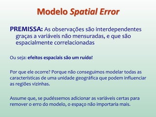Modelo Spatial Error
PREMISSA: As observações são interdependentes
graças a variáveis não mensuradas, e que são
espacialmente correlacionadas
Ou seja: efeitos espaciais são um ruído!
Por que ele ocorre? Porque não conseguimos modelar todas as
características de uma unidade geográfica que podem influenciar
as regiões vizinhas.
Assume que, se pudéssemos adicionar as variáveis certas para
remover o erro do modelo, o espaço não importaria mais.
 