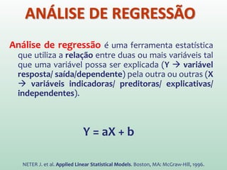 Análise de regressão é uma ferramenta estatística
que utiliza a relação entre duas ou mais variáveis tal
que uma variável possa ser explicada (Y  variável
resposta/ saída/dependente) pela outra ou outras (X
 variáveis indicadoras/ preditoras/ explicativas/
independentes).
Y = aX + b
NETER J. et al. Applied Linear Statistical Models. Boston, MA: McGraw-Hill, 1996.
ANÁLISE DE REGRESSÃO
 