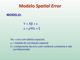 MODELO:
Y = Xβ + ε
ε = ρWε + ξ
Wε = erro com efeitos espaciais
ρ = medida de correlação espacial
ξ = componente do erro com variância constante e não
correlacionada.
Modelo Spatial Error
 