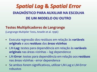 DIAGNÓSTICO PARA AUXILIAR NA ESCOLHA
DE UM MODELO OU OUTRO
Testes Multiplicadores de Langrange
(Langrange Multiplier Tests, Anselin et al. 1996)
 Executa regressão dos resíduos em relação às variáveis
originais e aos resíduos das áreas vizinhas
 LM-Lag: testes para dependência em relação às variáveis
originais nas áreas vizinhas – lag dependence
 LM-Error: testes para dependência em relação aos resíduos
nas áreas vizinhas - error dependence
 Se ambos forem significativos, utilizar LM-Lag e LM-Error
robustos
Spatial Lag & Spatial Error
 