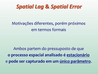 Motivações diferentes, porém próximos
em termos formais.
Ambos partem do pressuposto de que
o processo espacial analisado é estacionário
e pode ser capturado em um único parâmetro.
Spatial Lag & Spatial Error
 