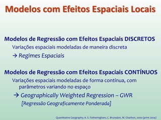 Modelos de Regressão com Efeitos Espaciais DISCRETOS
Variações espaciais modeladas de maneira discreta.
 Regimes Espaciais
Modelos de Regressão com Efeitos Espaciais CONTÍNUOS
Variações espaciais modeladas de forma contínua, com
parâmetros variando no espaço.
 Geographically Weighted Regression – GWR.
[Regressão Geograficamente Ponderada]
Quantitative Geography; A. S. Fotheringham, C. Brunsdon, M. Charlton, 2000 (print 2004)
Modelos com Efeitos Espaciais Locais
 