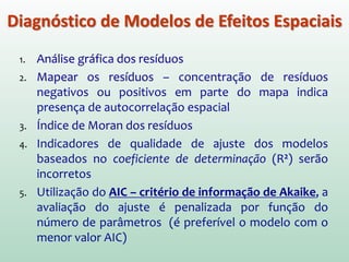 1. Análise gráfica dos resíduos
2. Mapear os resíduos – concentração de resíduos
negativos ou positivos em parte do mapa indica
presença de autocorrelação espacial
3. Índice de Moran dos resíduos
4. Indicadores de qualidade de ajuste dos modelos
baseados no coeficiente de determinação (R2) serão
incorretos.
5. Utilização do AIC – critério de informação de Akaike, a
avaliação do ajuste é penalizada por função do
número de parâmetros (é preferível o modelo com o
menor valor AIC).
Diagnóstico de Modelos de Efeitos Espaciais
 