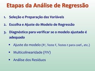 1. Seleção e Preparação das Variáveis
2. Escolha e Ajuste do Modelo de Regressão
3. Diagnóstico para verificar se o modelo ajustado é
adequado
 Ajuste do modelo (R2, Teste F, Testes t para coef., etc.)
 Multicolinearidade (FIV)
 Análise dos Resíduos
Etapas da Análise de Regressão
 