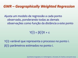 Ajusta um modelo de regressão a cada ponto
observado, ponderando todas as demais
observações como função da distância a este ponto.
Y(i) = β(i)X + ε
Y(i): variável que representa o processo no ponto i.
β(i): parâmetros estimados no ponto i.
Quantitative Geography; A. S. Fotheringham, C. Brunsdon, M. Charlton, 2000 (print 2004)
GWR – Geographically Weighted Regression
 