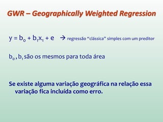 y = b0 + b1x1 + e  regressão “clássica” simples com um preditor
b0 ,b1 são os mesmos para toda área
Se existe alguma variação geográfica na relação essa
variação fica incluída como erro.
GWR – Geographically Weighted Regression
 