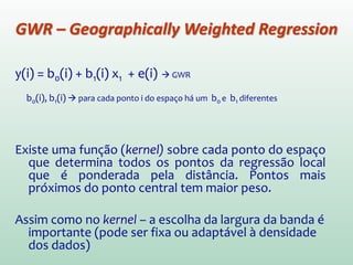 y(i) = b0(i) + b1(i) x1 + e(i)  GWR
b0(i), b1(i)  para cada ponto i do espaço há um b0 e b1 diferentes
Existe uma função (kernel) sobre cada ponto do espaço
que determina todos os pontos da regressão local
que é ponderada pela distância. Pontos mais
próximos do ponto central tem maior peso.
Assim como no kernel – a escolha da largura da banda é
importante (pode ser fixa ou adaptável à densidade
dos dados)
GWR – Geographically Weighted Regression
 