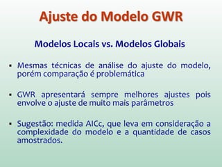 Modelos Locais vs. Modelos Globais
 Mesmas técnicas de análise do ajuste do modelo,
porém comparação é problemática
 GWR apresentará sempre melhores ajustes pois
envolve o ajuste de muito mais parâmetros
 Sugestão: medida AICc, que leva em consideração a
complexidade do modelo e a quantidade de casos
amostrados.
Ajuste do Modelo GWR
 