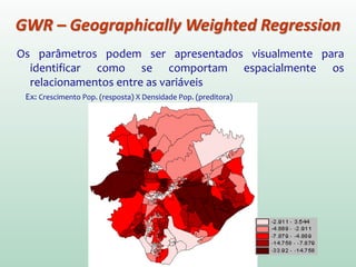 Os parâmetros podem ser apresentados visualmente para
identificar como se comportam espacialmente os
relacionamentos entre as variáveis.
Ex: Crescimento Pop. (resposta) X Densidade Pop. (preditora)
GWR – Geographically Weighted Regression
 