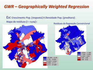 Ex: Crescimento Pop. (resposta) X Densidade Pop. (preditora)
Mapa de resíduos (I = 0,04) :
GWR – Geographically Weighted Regression
 
