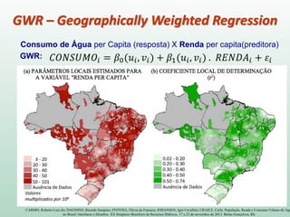 Consumo de Água per Capita (resposta) X Renda per capita(preditora)
GWR:
CARMO, Roberto Luiz do; DAGNINO, Ricardo Sampaio; FEITOSA, Flávia da Fonseca; JOHANSEN, Igor Cavallini; CRAICE, Carla. População, Renda e Consumo Urbano de Águ
no Brasil: Interfaces e Desafios. XX Simpósio Brasileiro de Recursos Hídricos. 17 a 22 de novembro de 2013. Bento Gonçalves, RS.
GWR – Geographically Weighted Regression
 