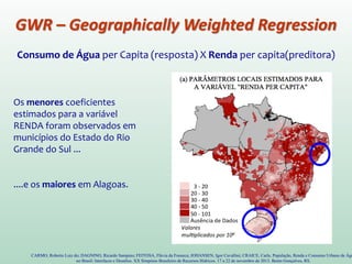 Consumo de Água per Capita (resposta) X Renda per capita(preditora)
CARMO, Roberto Luiz do; DAGNINO, Ricardo Sampaio; FEITOSA, Flávia da Fonseca; JOHANSEN, Igor Cavallini; CRAICE, Carla. População, Renda e Consumo Urbano de Águ
no Brasil: Interfaces e Desafios. XX Simpósio Brasileiro de Recursos Hídricos. 17 a 22 de novembro de 2013. Bento Gonçalves, RS.
Os menores coeficientes
estimados para a variável
RENDA foram observados em
municípios do Estado do Rio
Grande do Sul ...
....e os maiores em Alagoas.
GWR – Geographically Weighted Regression
 
