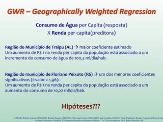 GWR – Geographically Weighted Regression
Consumo de Água per Capita (resposta)
X Renda per capita(preditora)
CARMO, Roberto Luiz do; DAGNINO, Ricardo Sampaio; FEITOSA, Flávia da Fonseca; JOHANSEN, Igor Cavallini; CRAICE, Carla. População, Renda e Consumo Urbano de Águ
no Brasil: Interfaces e Desafios. XX Simpósio Brasileiro de Recursos Hídricos. 17 a 22 de novembro de 2013. Bento Gonçalves, RS.
Região do Município de Traipu (AL)  maior coeficiente estimado
Um aumento de R$ 1 na renda per capita da população está associado a um
incremento do consumo de água de 100,3 ml/dia/hab.
Região do município de Floriano Peixoto (RS)  um dos menores coeficientes
significativos (t-valor > 1,96):
Um aumento de R$ 1 na renda per capita da população está associado a um
aumento do consumo de 10,22 ml/dia/hab.
Hipóteses???
 