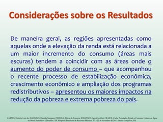 CARMO, Roberto Luiz do; DAGNINO, Ricardo Sampaio; FEITOSA, Flávia da Fonseca; JOHANSEN, Igor Cavallini; CRAICE, Carla. População, Renda e Consumo Urbano de Água
no Brasil: Interfaces e Desafios. XX Simpósio Brasileiro de Recursos Hídricos. 17 a 22 de novembro de 2013. Bento Gonçalves, RS.
De maneira geral, as regiões apresentadas como
aquelas onde a elevação da renda está relacionada a
um maior incremento do consumo (áreas mais
escuras) tendem a coincidir com as áreas onde o
aumento do poder de consumo – que acompanhou
o recente processo de estabilização econômica,
crescimento econômico e ampliação dos programas
redistributivos – apresentou os maiores impactos na
redução da pobreza e extrema pobreza do país.
Considerações sobre os Resultados
 