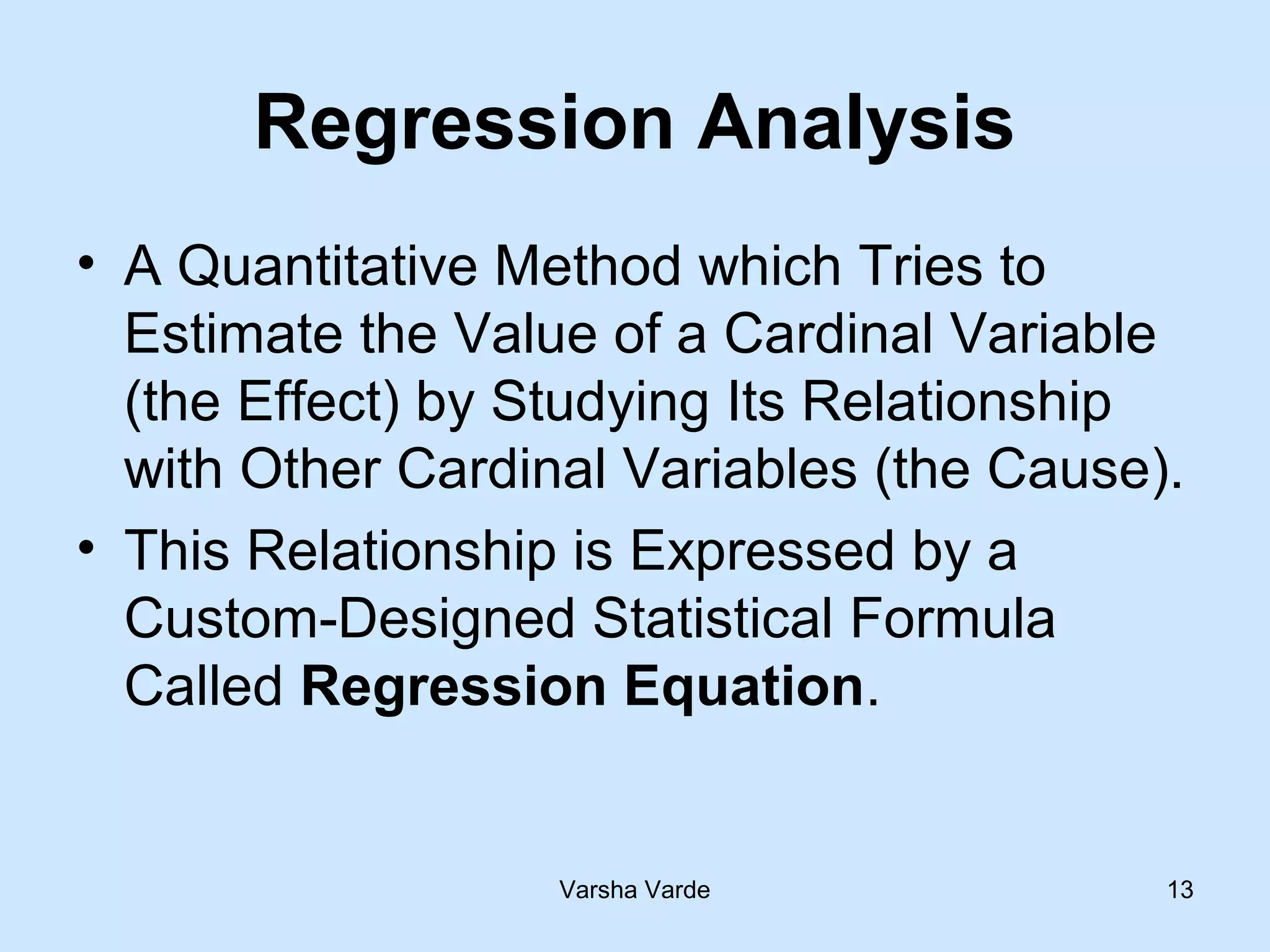 Varsha Varde 13
Regression Analysis
• A Quantitative Method which Tries to
Estimate the Value of a Cardinal Variable
(the Effect) by Studying Its Relationship
with Other Cardinal Variables (the Cause).
• This Relationship is Expressed by a
Custom-Designed Statistical Formula
Called Regression Equation.
 