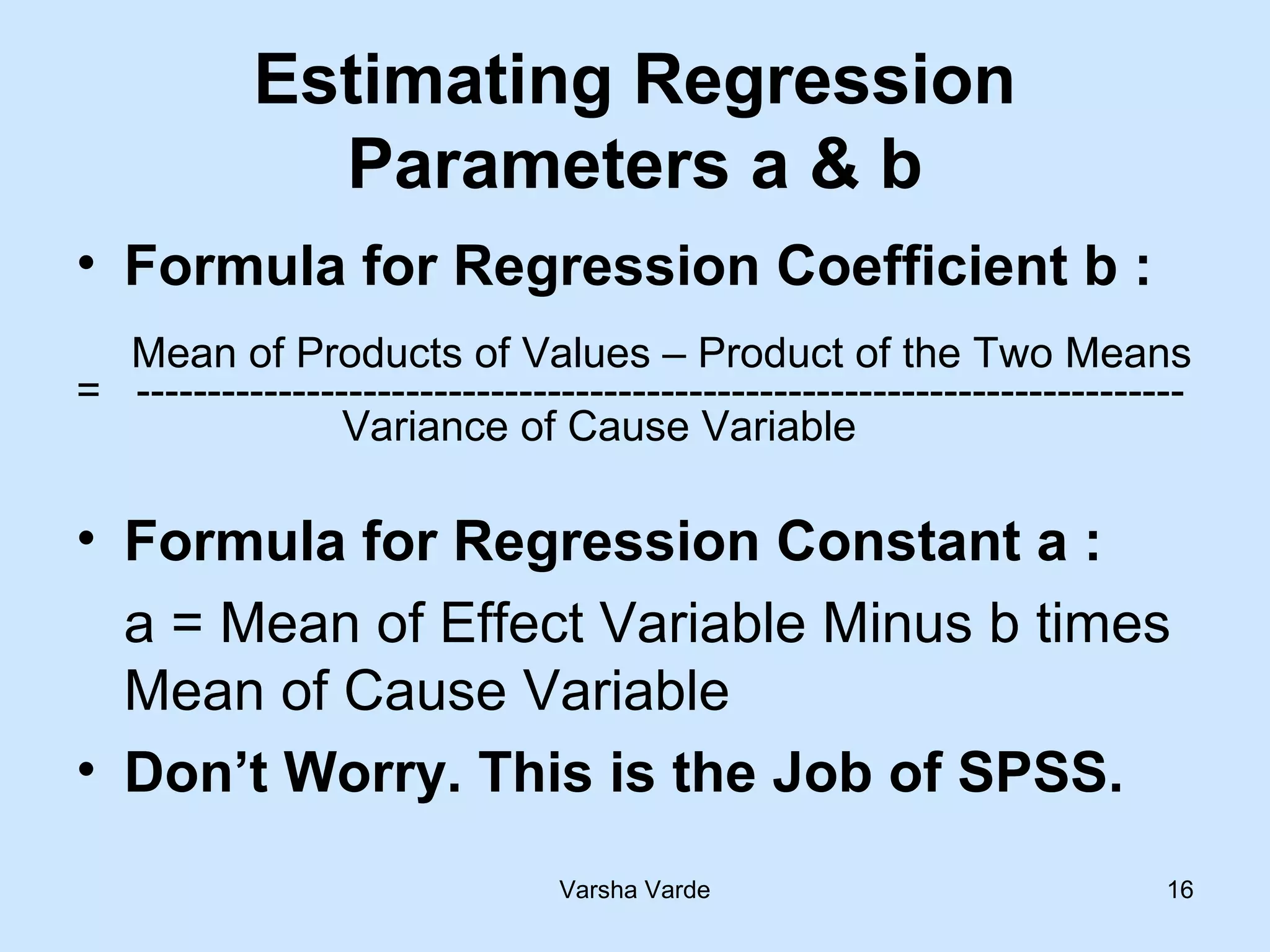 Varsha Varde 16
Estimating Regression
Parameters a & b
• Formula for Regression Coefficient b :
Mean of Products of Values – Product of the Two Means
= --------------------------------------------------------------------------
Variance of Cause Variable
• Formula for Regression Constant a :
a = Mean of Effect Variable Minus b times
Mean of Cause Variable
• Don’t Worry. This is the Job of SPSS.
 