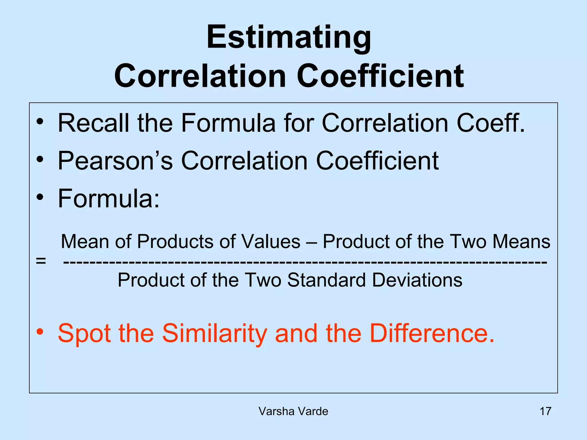 Varsha Varde 17
Estimating
Correlation Coefficient
• Recall the Formula for Correlation Coeff.
• Pearson’s Correlation Coefficient
• Formula:
Mean of Products of Values – Product of the Two Means
= --------------------------------------------------------------------------
Product of the Two Standard Deviations
• Spot the Similarity and the Difference.
 