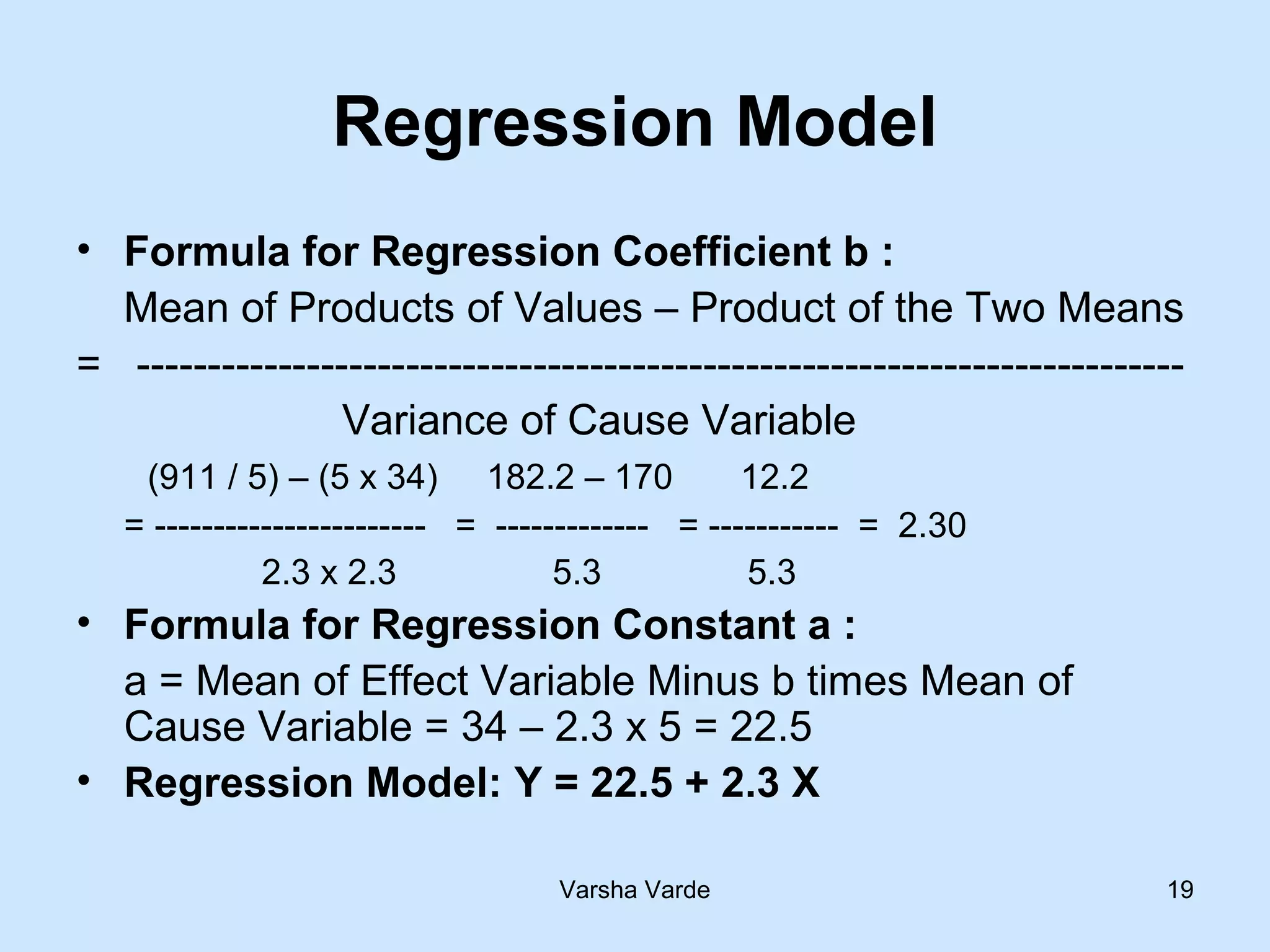 Varsha Varde 19
Regression Model
• Formula for Regression Coefficient b :
Mean of Products of Values – Product of the Two Means
= --------------------------------------------------------------------------
Variance of Cause Variable
(911 / 5) – (5 x 34) 182.2 – 170 12.2
= ----------------------- = ------------- = ----------- = 2.30
2.3 x 2.3 5.3 5.3
• Formula for Regression Constant a :
a = Mean of Effect Variable Minus b times Mean of
Cause Variable = 34 – 2.3 x 5 = 22.5
• Regression Model: Y = 22.5 + 2.3 X
 
