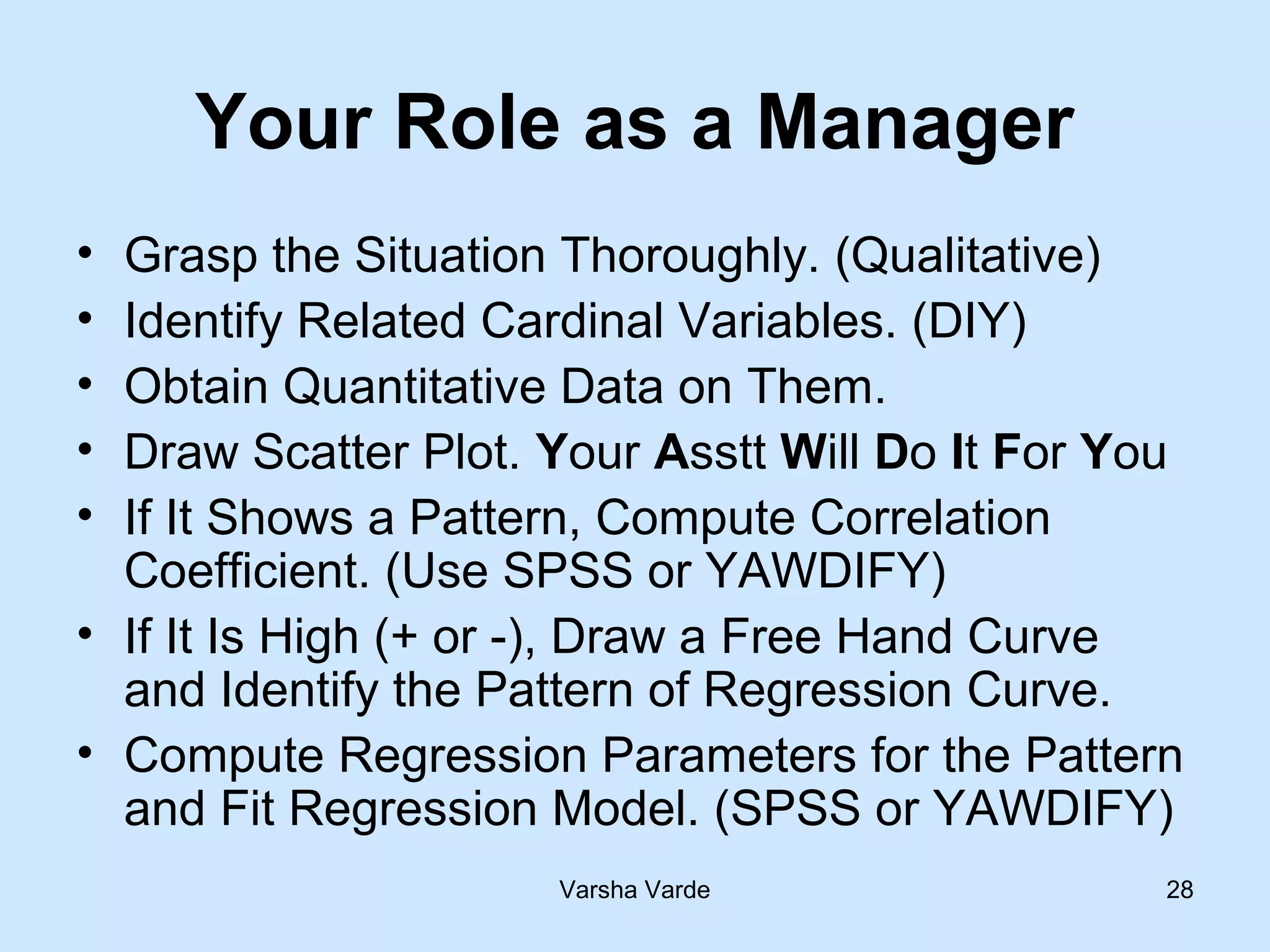Varsha Varde 28
Your Role as a Manager
• Grasp the Situation Thoroughly. (Qualitative)
• Identify Related Cardinal Variables. (DIY)
• Obtain Quantitative Data on Them.
• Draw Scatter Plot. Your Asstt Will Do It For You
• If It Shows a Pattern, Compute Correlation
Coefficient. (Use SPSS or YAWDIFY)
• If It Is High (+ or -), Draw a Free Hand Curve
and Identify the Pattern of Regression Curve.
• Compute Regression Parameters for the Pattern
and Fit Regression Model. (SPSS or YAWDIFY)
 