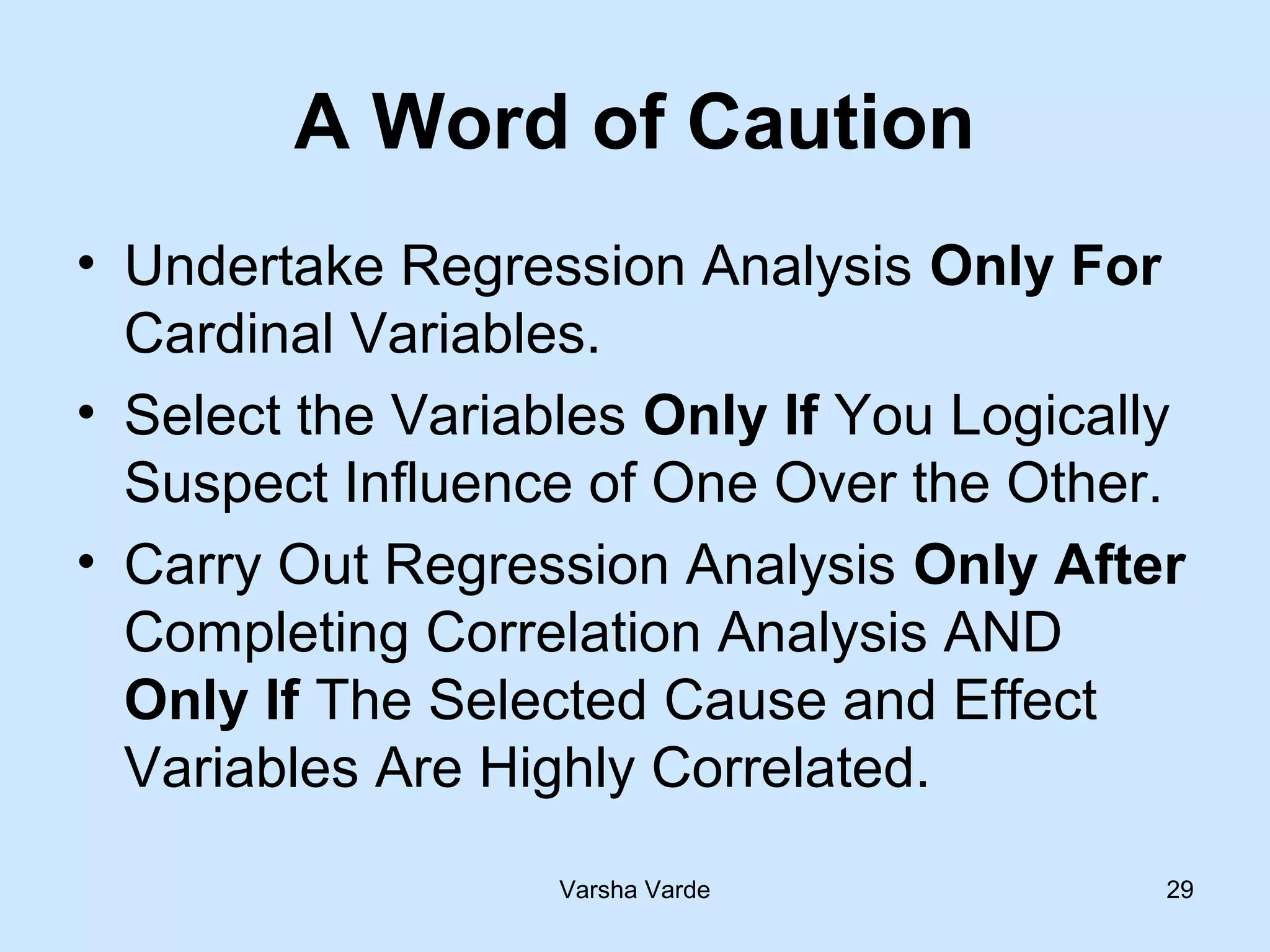 Varsha Varde 29
A Word of Caution
• Undertake Regression Analysis Only For
Cardinal Variables.
• Select the Variables Only If You Logically
Suspect Influence of One Over the Other.
• Carry Out Regression Analysis Only After
Completing Correlation Analysis AND
Only If The Selected Cause and Effect
Variables Are Highly Correlated.
 