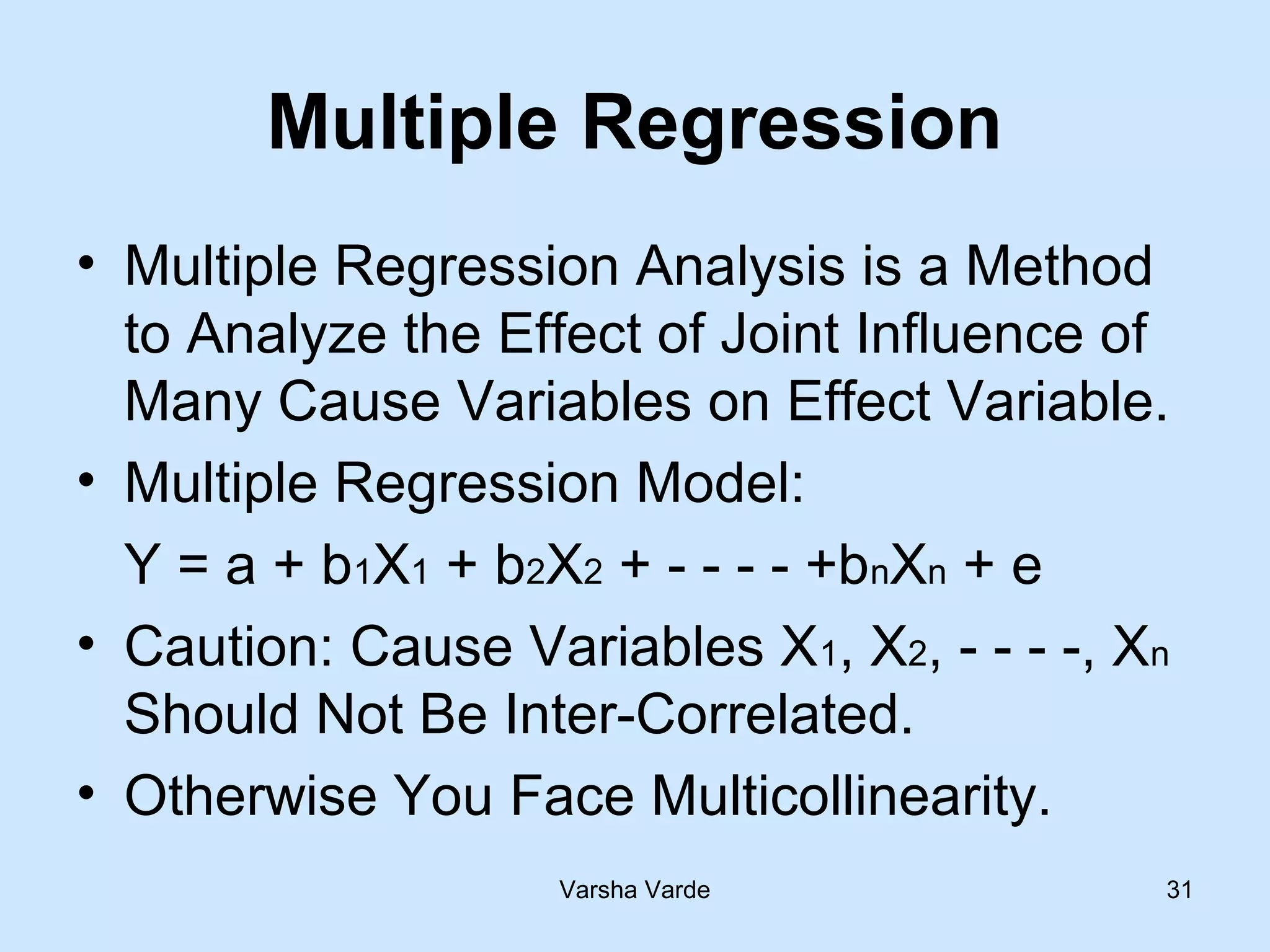 Varsha Varde 31
Multiple Regression
• Multiple Regression Analysis is a Method
to Analyze the Effect of Joint Influence of
Many Cause Variables on Effect Variable.
• Multiple Regression Model:
Y = a + b1X1 + b2X2 + - - - - +bnXn + e
• Caution: Cause Variables X1, X2, - - - -, Xn
Should Not Be Inter-Correlated.
• Otherwise You Face Multicollinearity.
 
