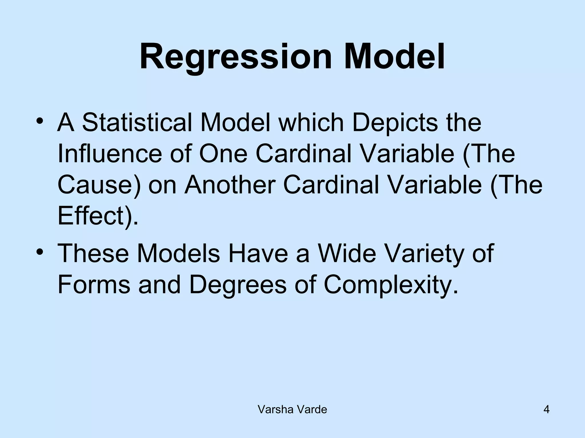 Varsha Varde 4
Regression Model
• A Statistical Model which Depicts the
Influence of One Cardinal Variable (The
Cause) on Another Cardinal Variable (The
Effect).
• These Models Have a Wide Variety of
Forms and Degrees of Complexity.
 