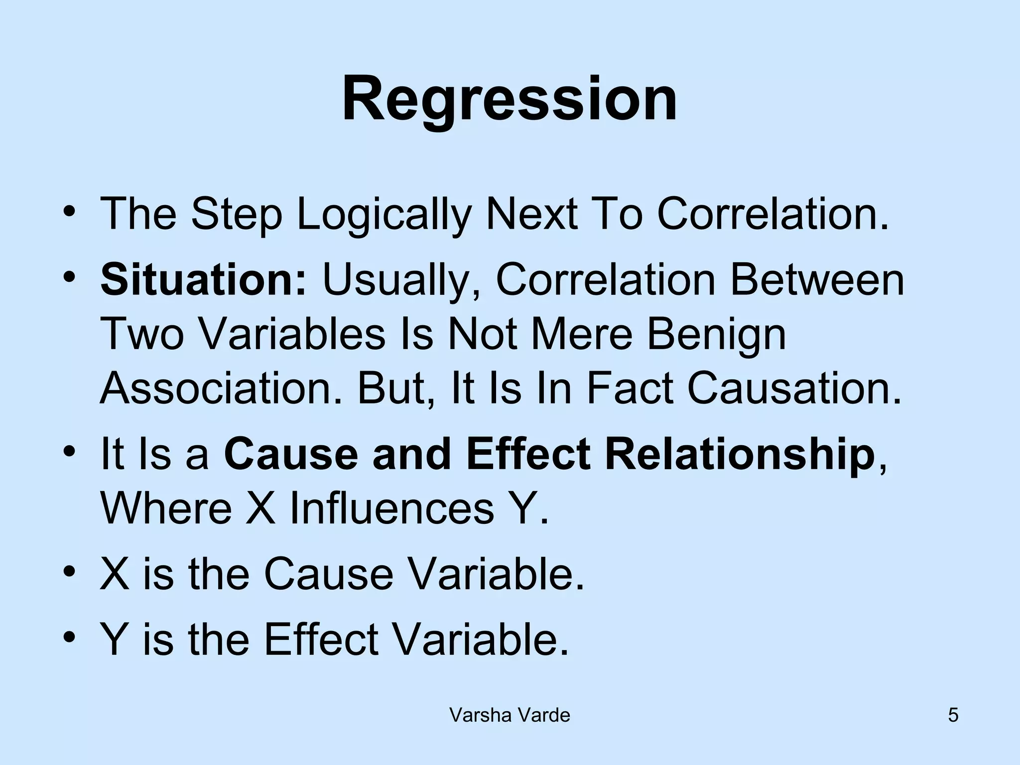 Varsha Varde 5
Regression
• The Step Logically Next To Correlation.
• Situation: Usually, Correlation Between
Two Variables Is Not Mere Benign
Association. But, It Is In Fact Causation.
• It Is a Cause and Effect Relationship,
Where X Influences Y.
• X is the Cause Variable.
• Y is the Effect Variable.
 