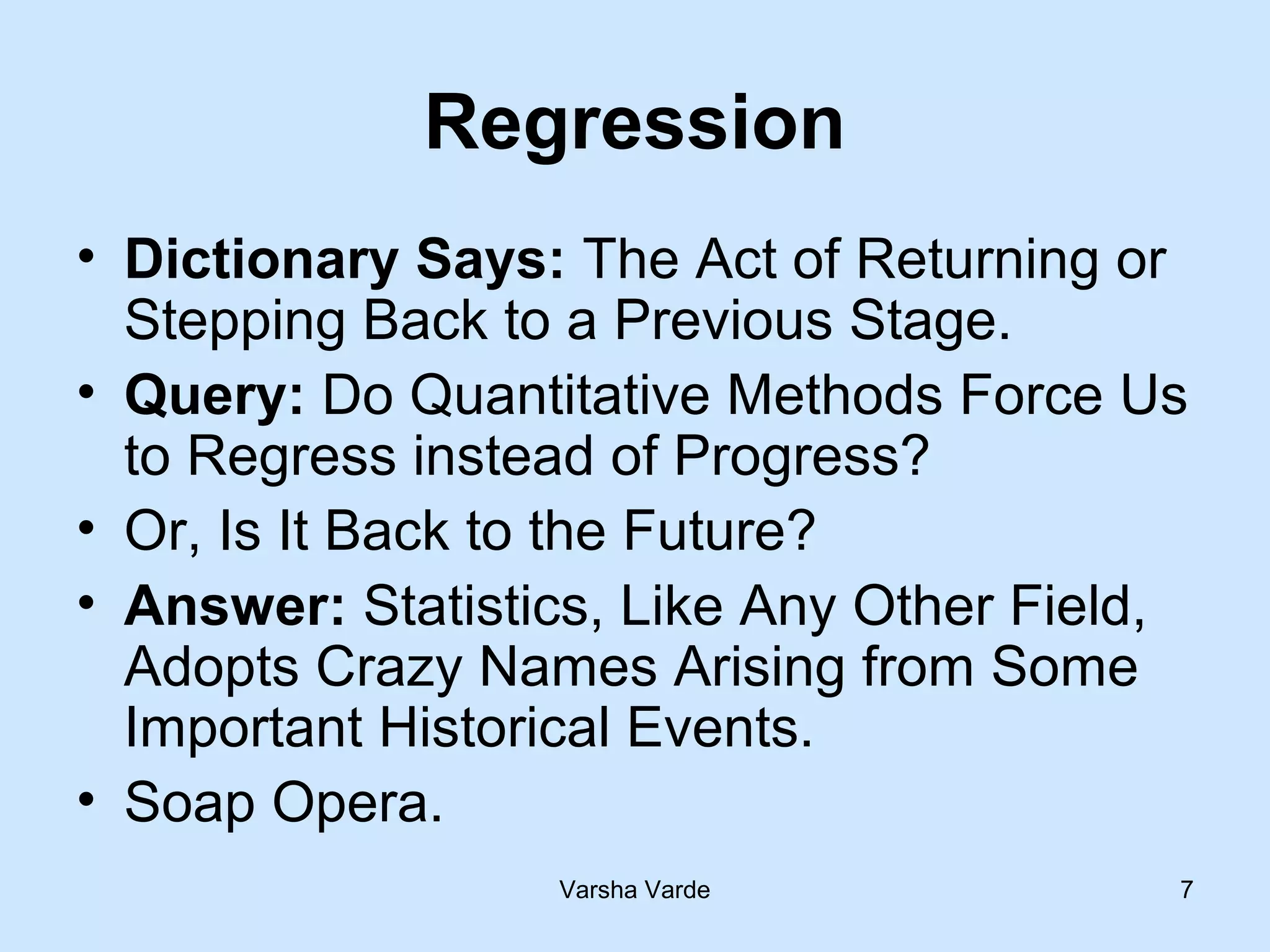 Varsha Varde 7
Regression
• Dictionary Says: The Act of Returning or
Stepping Back to a Previous Stage.
• Query: Do Quantitative Methods Force Us
to Regress instead of Progress?
• Or, Is It Back to the Future?
• Answer: Statistics, Like Any Other Field,
Adopts Crazy Names Arising from Some
Important Historical Events.
• Soap Opera.
 