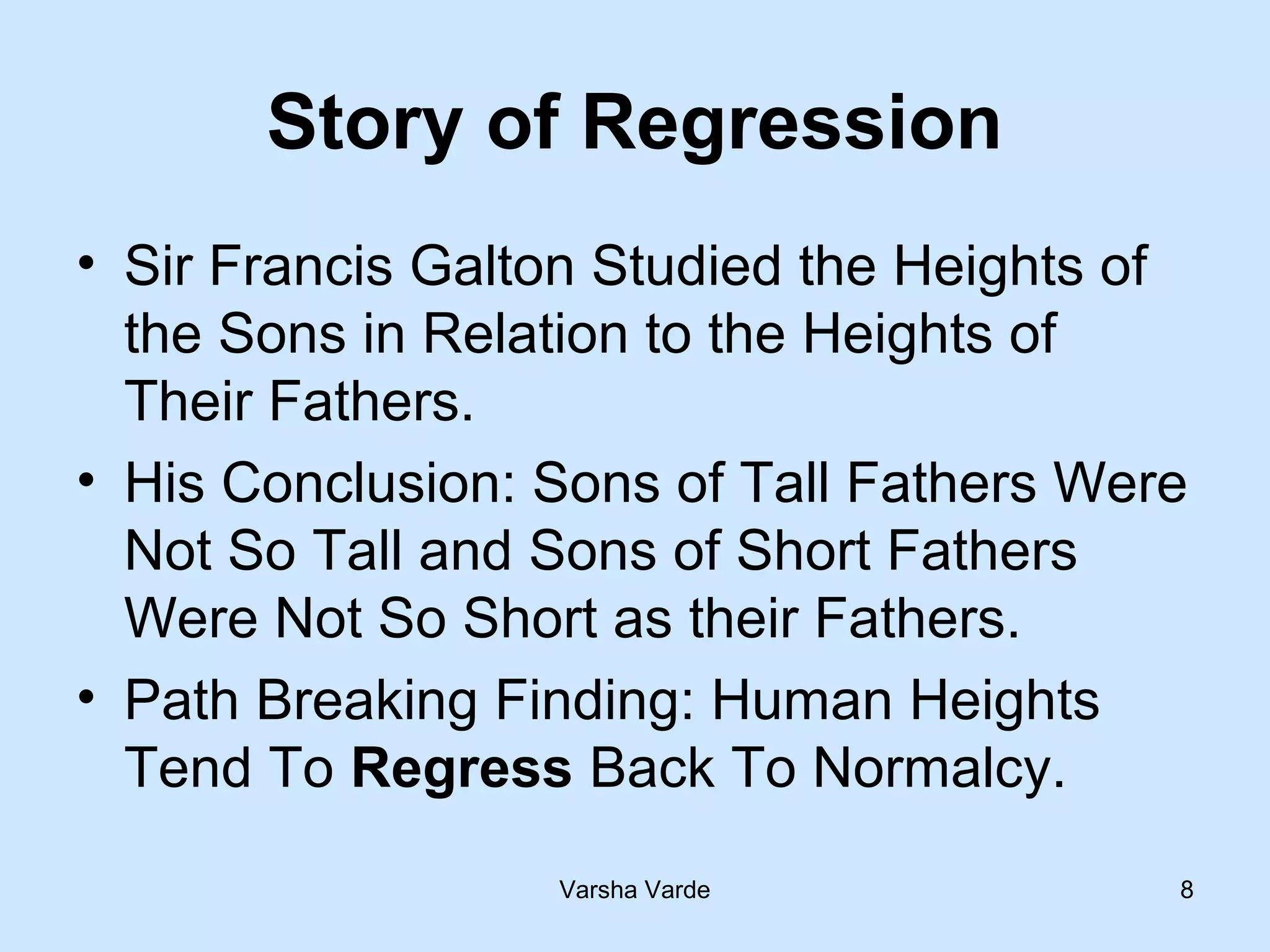 Varsha Varde 8
Story of Regression
• Sir Francis Galton Studied the Heights of
the Sons in Relation to the Heights of
Their Fathers.
• His Conclusion: Sons of Tall Fathers Were
Not So Tall and Sons of Short Fathers
Were Not So Short as their Fathers.
• Path Breaking Finding: Human Heights
Tend To Regress Back To Normalcy.
 
