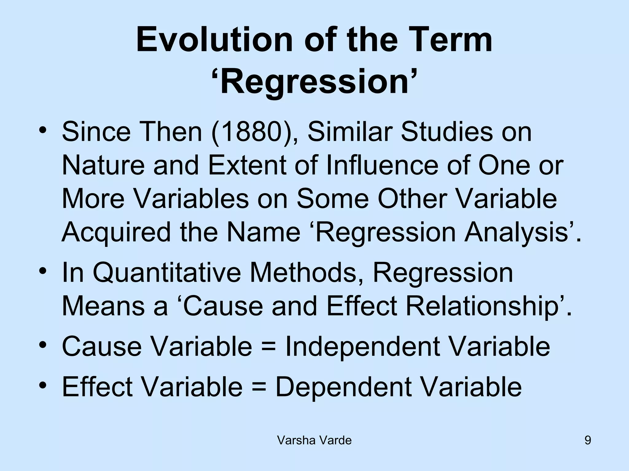 Varsha Varde 9
Evolution of the Term
‘Regression’
• Since Then (1880), Similar Studies on
Nature and Extent of Influence of One or
More Variables on Some Other Variable
Acquired the Name ‘Regression Analysis’.
• In Quantitative Methods, Regression
Means a ‘Cause and Effect Relationship’.
• Cause Variable = Independent Variable
• Effect Variable = Dependent Variable
 