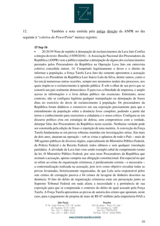 10
12. Também a nota emitida pela antiga direção da ANPR no dia
seguinte à “coletiva do PowerPoint” merece registro:
15 Sep 16
• 20:20:59 Nota de repúdio à deturpação de esclarecimentos da Lava Jato Confira
a íntegra do texto: Brasília (15/09/2016) - A Associação Nacional dos Procuradores da
República (ANPR) vem a público repudiar a deturpação de alguns dos esclarecimentos
prestados pelos Procuradores da República na Operação Lava Jato em entrevista
coletiva concedida ontem, 14. Cumprindo legitimamente o dever e o direito de
informar a população, a Força Tarefa Lava Jato tão somente apresentou a acusação
contra o ex-Presidente da República Luiz Inácio Lula da Silva, dentre outros, como o
fez em já numerosas outras ocasiões, sempre nos momentos nodais dos processos, nos
quais impõe-se o esclarecimento à opinião pública. É sob o olhar de seu povo que se
constrói um país realmente democrático. E para isso a liberdade de imprensa, o amplo
acesso às informações e o livre debate público são essenciais. Entretanto, nesse
contexto, não se configura legítima qualquer manipulação ou deturpação de frases
ditas no exercício do dever de esclarecimento à população. Os procuradores da
República foram didáticos e extensivos em sua exposição precisamente para que o
entendimento da população sobre a denúncia fosse completo, podendo a partir daí
terem o conhecimento para exercerem a cidadania e o senso crítico. Configura-se em
discurso político e/ou em estratégia de defesa, sem compromisso com a verdade,
deturpar falas dos Procuradores da República nesta ocasião. Nenhuma verdade pode
ser construída pela edição de frases e repetição de uma mentira. A convicção da Força
Tarefa fundamenta-se em provas robustas reunidas em investigações sérias. Em mais
de dois anos, atuaram na operação – sob as vistas e aplausos de todo o País – mais de
300 agentes públicos de diversos órgãos, especialmente do Ministério Público Federal,
da Polícia Federal e da Receita Federal, todos idôneos e sem qualquer vinculação
partidária. A atividade da Lava Jato vem sendo exemplo cabal de cumprimento isento
da lei. O Ministério Público Federal, por seus treze Procuradores da República que
assinam a acusação, apenas cumpriu sua obrigação constitucional. Em especial no que
se refere ao crime de organização criminosa, é juridicamente correta – e necessária –
a contextualização realizada na acusação, pois teve como objetivo ressaltar todas as
provas levantadas, historicamente organizadas, de que Lula seria responsável pelos
sete crimes de corrupção passiva e 64 crimes de lavagem de dinheiro descritos na
denúncia. O fato do delito de organização criminosa estar em persecução junto ao
Supremo Tribunal Federal em nada afasta a necessidade e a pertinência de sua
exposição para que se compreenda o contexto do delito do qual acusado pela Força
Tarefa. A Força Tarefa apresentou as provas de autoria dos crimes que apontam, neste
caso, para o pagamento de propina de mais de R$ 87 milhões pela empreiteira OAS a
 