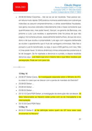 Cláudio Wagner
Perito Contador CNPC nº 3.738
Contador CRC nº 1RS 048.422/O
Auditor Independente CNAI nº 0604
31
SIGILOSO
• 20:08:30 Deltan Caramba... não sei se vai ser recebida. Tese parece ser,
em leitura muito rápida: OAS praticou inúmeros estelionatos com cobranças
indevidas ao assumir empreendimentos, e várias assembléias fraudadas;
isso gerou recursos cobrados indevidamente (não vi base consistente que
quantificasse isso, mas pode haver); Vaccari, ex-gerente da Bancoop, era
próximo a Lula; Lula recebeu o apartamento (não há prova de que não
pagou); há inúmeras provas, especialmente testemunhais, de que ele era o
dono e de que ocultou a propriedade; Lula agiu com cegueira deliberada
ao ocultar o apartamento que é fruto de vantagens criminosas. Não fala o
porquê o Lula foi beneficiado, ou seja, o que a OAS ganhou com isso. Não
vi (mas pode haver, fiz leitura dinâmica) crimes antecedentes posteriores à
lei de lavagem. Se for rejeitada a denúncia e a prisão, e depois recebida
denúncia aqui, Lula falará que era o mesmo fato e que Moro recebeu por
perseguição. Pode ser ruim para nós.
---------x---------
12 May 16
• 23:08:37 Deltan Caros, há investigação separada sobre o Ministro do STJ,
ou esse é o caso que vai descer com a perda do mandato do Delcídio?
• 23:09:02 Deltan ...
• 23:09:54 Deltan ...
• 23:09:55 Deltan ...
• 23:12:12 Carol PGR Deltan, a investigação da obstrução não vai descer, os
fatos relacionados ao Navarro estão juntos com os do mercadante e da
interceptação.
• 23:12:23 Carol PGR Fábio
13 May 16
• 00:55:21 Deltan E já há definição sobre quem do GT toca esse caso
envolvendo no Navarro?
 
