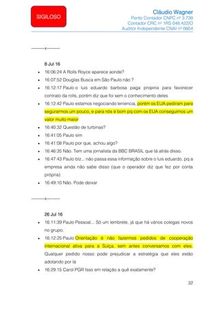 Cláudio Wagner
Perito Contador CNPC nº 3.738
Contador CRC nº 1RS 048.422/O
Auditor Independente CNAI nº 0604
32
SIGILOSO
---------x---------
8 Jul 16
• 16:06:24 A Rolls Royce aparece aonde?
• 16:07:52 Douglas Busca em São Paulo não ?
• 16:12:17 Paulo o luis eduardo barbosa paga propina para favorecer
contrato da rolls, porém diz que foi sem o conhecimento deles
• 16:12:42 Paulo estamos negociando leniencia, porém os EUA pediram para
segurarmos um pouco, e para nós é bom pq com os EUA conseguimos um
valor muito maior
• 16:40:32 Questão de turbinas?
• 16:41:05 Paulo sim
• 16:41:08 Paulo por que, achou algo?
• 16:46:35 Não. Tem uma jornalista da BBC BRASIL que tá atrás disso.
• 16:47:43 Paulo blz... não passa essa informação sobre o luis eduardo, pq a
empresa ainda não sabe disso (que o operador diz que fez por conta
própria)
• 16:49:10 Não. Pode deixar
---------x---------
26 Jul 16
• 16:11:39 Paulo Pessoal... Só um lembrete, já que há vários colegas novos
no grupo.
• 16:12:25 Paulo Orientação é não fazermos pedidos de cooperação
internacional ativa para a Suíça, sem antes conversamos com eles.
Qualquer pedido nosso pode prejudicar a estratégia que eles estão
adotando por lá
• 16:29:15 Carol PGR Isso em relação a quê exatamente?
 