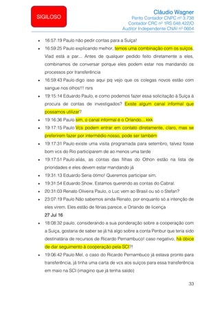 Cláudio Wagner
Perito Contador CNPC nº 3.738
Contador CRC nº 1RS 048.422/O
Auditor Independente CNAI nº 0604
33
SIGILOSO
• 16:57:19 Paulo não pedir contas para a Suíça!
• 16:59:25 Paulo explicando melhor, temos uma combinação com os suíços,
Vlad está a par... Antes de qualquer pedido feito diretamente a eles,
combinamos de conversar porque eles podem estar nos mandando os
processos por transferência
• 16:59:43 Paulo digo isso aqui pq vejo que os colegas novos estão com
sangue nos olhos!!! rsrs
• 19:15:14 Eduardo Paulo, e como podemos fazer essa solicitação à Suíça à
procura de contas de investigados? Existe algum canal informal que
possamos utilizar?
• 19:16:36 Paulo sim, o canal informal é o Orlando... kkk
• 19:17:15 Paulo Vcs podem entrar em contato diretamente, claro, mas se
preferirem fazer por intermédio nosso, pode ser também
• 19:17:31 Paulo existe uma visita programada para setembro, talvez fosse
bom vcs do Rio participarem de ao menos uma tarde
• 19:17:51 Paulo aliás, as contas das filhas do Othon estão na lista de
prioridades e eles devem estar mandando já
• 19:31:13 Eduardo Seria ótimo! Queremos participar sim.
• 19:31:54 Eduardo Show. Estamos querendo as contas do Cabral.
• 20:31:03 Renato Oliveira Paulo, o Luc vem ao Brasil ou só o Stefan?
• 23:07:19 Paulo Não sabemos ainda Renato, por enquanto só a intenção de
eles virem. Eles estão de férias parece, e Orlando de licença
27 Jul 16
• 18:08:32 paulo, considerando a sua ponderação sobre a cooperação com
a Suíça, gostaria de saber se já há algo sobre a conta Penbur que teria sido
destinatária de recursos de Ricardo Pernambuco! caso negativo, há óbice
de dar seguimento à cooperação pela SCI?!
• 19:06:42 Paulo Mel, o caso do Ricardo Pernambuco já estava pronto para
transferência, já tinha uma carta de vcs aos suíços para essa transferência
em maio na SCI (imagino que já tenha saído)
 