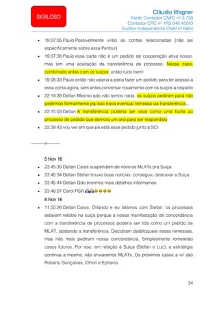 Cláudio Wagner
Perito Contador CNPC nº 3.738
Contador CRC nº 1RS 048.422/O
Auditor Independente CNAI nº 0604
34
SIGILOSO
• 19:07:05 Paulo Possivelmente virão as contas relacionadas (não sei
especificamente sobre essa Penbur)
• 19:07:38 Paulo essa carta não é um pedido de cooperação ativa nosso,
mas sim uma aceitação da transferência de processo. Nesse caso,
combinado antes com os suíços, então tudo bem!
• 19:08:33 Paulo então não valeria a pena fazer um pedido para ter acesso a
essa conta agora, sem antes conversar novamente com os suíços a respeito
• 22:14:38 Deltan Mesmo qdo não temos nada, os suíços pediram para não
pedirmos formalmente pq isso trava eventual remessa via transferência...
• 22:15:03 Deltan A transferência poderia ser vista como uma burla ao
processo de pedido que demora um ano para ser respondido
• 22:39:43 vou ver em que pé está esse pedido junto à SCI
---------x---------
5 Nov 16
• 23:45:30 Deltan Caros suspendam de novo os MLATs pra Suíça
• 23:45:34 Deltan Stefan trouxe boas notícias: conseguiu destravar a Suíça
• 23:45:44 Deltan Qdo tivermos mais detalhes informamos
• 23:48:07 Carol PGR
8 Nov 16
• 11:55:26 Deltan Caros, Orlando e eu falamos com Stefan: os processos
estavam retidos na suíça porque a nossa manifestação de concordância
com a transferência de processos poderia ser lida como um pedido de
MLAT, obstando a transferência. Decidiram desbloquear essas remessas,
mas não mais pediram nossa concordância. Simplesmente remeterão
casos futuros. Por isso, em relação à Suíça (Stefan e Luc), a estratégia
continua a mesma: não enviaremos MLATs. Os próximos casos a vir são
Roberto Gonçalves, Othon e Epifanio
 