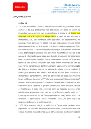Cláudio Wagner
Perito Contador CNPC nº 3.738
Contador CRC nº 1RS 048.422/O
Auditor Independente CNAI nº 0604
36
SIGILOSO
User_127430301.html
28 Mar 19
• 15:05:56 Jerusa Delta, sobre a reaproximação com os jornalistas, minha
opinião é de que precisamos nos desvincular do Bozo, só assim os
jornalistas vao novamente ver a credibilidade e apoiar a LJ. temos que
entender que a FT ajudou a eleger Bozo, e que, se ele atropelar a
democracia, a LJ será lembrada como apoiadora. eu, pessoalmente, me
preocupo muito com isso (vc sabe). veja que, no passado, em pelo menos
duas oportunidades poderíamos ter nos desvinculado um pouco do Bozo
nas redes sociais: 1. caso Flavio (se fosse qualquer outro politico envolvido,
nossa cobrança por apuração teria sido muito mais forte); 2. caso da lei de
acesso à informação que o bozo, por decreto, ampliou rol de legitimados
para decretar sigilo e depois a Camara derrubou o decreto. A TI fez nota
técnica e tudo e nossa reação foi bem fraca (meros retweets). (ao lado do
caso Flavio, o proprio caso de Onix Lorenzoni) agora, com a comemoração
da ditadura (embora não tenha vinculação direta com o combate à
corrupção), estamos em silêncio nas redes sociais. Não prezamos a
democracia? concordamos, como os defensores de bozo, que ditadura
foram os 13 anos de governo PT? a LJ teria se desenvolvido numa ditadura?
sei que há uma preocupação com a perda de apoio dos bolsominions, mas
eles diminuem a cada dia. o governo perde força, pelos atropelos, recuos
e trapalhadas, a cada dia. converse com as pessoas: poucos ainda
admitem que votaram no bozo (nao sei como Amoedo nao foi eleito no 1º
turno pq ultimamente, so me falam que votaram nele). enfim, acho que
defender a democracia, nesse momento, seria um bom início de
reaproximação com a grande imprensa.
• 15:08:26 Jerusa com relação a defender a Democracia, tambem seria
importante um discurso de defesa das instituições. Atacamos muito o STF
e seus ministros, mas sabemos que a democracia so existe com respeito
 