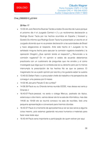Cláudio Wagner
Perito Contador CNPC nº 3.738
Contador CRC nº 1RS 048.422/O
Auditor Independente CNAI nº 0604
38
SIGILOSO
Chat_238583512_p3.html
29 Nov 17
• 13:33:44 Julio Noronha Buenas Tardes a todos Os escribo de nuevo porque
el próximo día 4 el Juzgado Central n 2 y yo recibiremos declaración a
Rodrigo Duran Tacla por los hechos ocurridos en España ( Vivosant y
Gvetel) Os informe que Rodrigo Duran Tacla ha presentado un escrito en el
Juzgado diciendo que no va prestar declaración a las autoridades de Brasil
y hace alegaciones al respecto. Ante este hecho el l Juzgado no ha
señalado ninguna fecha para ejecutar la comisión rogatoria brasileña ( la
operación Dragón) ¿Que opinión tenéis al respecto? ¿ Renunciáis a la
comisión rogatoria? En mi opinión si estáis de acuerdo deberíamos
practicarla con un custionario de preguntas que me enviéis y el como
investigado que diga que no contesta ese es su derecho pero por lo menos
interrumpís la prescripción de los hechos No se que os parece. El
magistrado me va a pedir opinión por escrito y me gustaría saber la vuestra
• 13:40:55 Deltan Falei c o procurador chefe do trabalho e há perspectiva de
conseguir uma pessoa por 6 meses
• 14:02:46 Januario Paludo O de curitiba?
• 14:06:39 Paulo eu ou Orlando temos reunião OCDE, mas dessa vez seria p
Orlando ir
• 16:43:07 Paulo pessoal, na sexta o colega Marcus, padrasto do Aptus,
estará aqui o dia inteiro. vamos deixar ele lá na sala da informática, mas das
14h30 às 15h30 ele se reunirá conosco na sala de reuniões, fará uma
pequena apresentação e conversará para tirarmos dúvidas
• 16:43:37 Paulo é o momento de aproveitarmos p ver se isso serve p alguma
coisa mesmo, pois estamos gastando recursos humanos e materiais para
fazer esse teste aqui
• 16:43:44 Paulo seria importante a participação de quem estiver por aqui
 