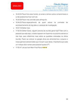 Cláudio Wagner
Perito Contador CNPC nº 3.738
Contador CRC nº 1RS 048.422/O
Auditor Independente CNAI nº 0604
39
SIGILOSO
• 16:43:55 Paulo fora esse horário, já avisei q temos outros compromissos e
q não poderemos ficar com ele
• 16:43:59 Paulo mas convidei para almoço tb
• 16:44:25 Paulo especialmente de quem estiver na comissão de
acompanhamento do big data e o pessoal da investigação
• 16:57:16 Deltan Isso
• 17:02:25 Deltan Caros, alguém precisa da reunião geral hoje? Falei com o
pessoal que está aqui, e todos toparam em fazermos na próxima semana e
não hoje, para refletirmos mais sobre as questões colocadas na última
reunião. Paulo vai colocar no google drive pra alimentarmos o arquivo e
nosso general cobrará todos que incluam suas ideias. Importante que cada
um indique dois nomes para possível ajuda à FT.
• 17:05:47 Jerusa Ivan Marx Fred Paiva
 