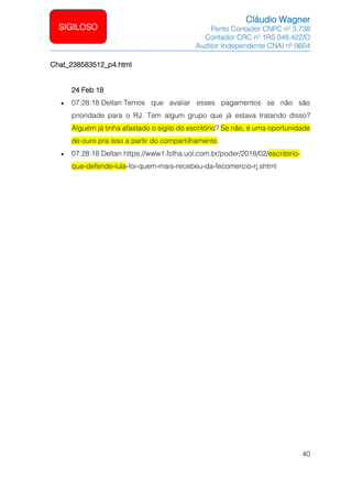 Cláudio Wagner
Perito Contador CNPC nº 3.738
Contador CRC nº 1RS 048.422/O
Auditor Independente CNAI nº 0604
40
SIGILOSO
Chat_238583512_p4.html
24 Feb 18
• 07:28:18 Deltan Temos que avaliar esses pagamentos se não são
prioridade para o RJ. Tem algum grupo que já estava tratando disso?
Alguém já tinha afastado o sigilo do escritório? Se não, é uma oportunidade
de ouro pra isso a partir do compartilhamento.
• 07:28:18 Deltan https://www1.folha.uol.com.br/poder/2018/02/escritorio-
que-defende-lula-foi-quem-mais-recebeu-da-fecomercio-rj.shtml
 