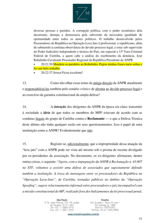 11
diversas pessoas e partidos. A corrupção política, com o poder econômico dela
decorrente, deturpa a democracia pela subversão da necessária igualdade de
oportunidade entre todos os atores políticos. O trabalho desenvolvido pelos
Procuradores da República na Operação Lava Jato é profissional, e republicano, além
de submetido à contínua observância do devido processo legal, e estar sob supervisão
do Poder Judiciário independente e técnico do País, em especial a 13ª Vara Criminal
Federal de Curitiba, a quem cabe a análise do recebimento da denúncia. José
Robalinho Cavalcanti Procurador Regional da República Presidente da ANPR
• 20:21:50 Mandem os parabéns ao Robalinho. Pegou minhas frases meio soltas e
fez um belo trabalho.
• 20:22:37 Jerusa Ficou excelente!
13. Como não olhar essas notas da antiga direção da ANPR atualmente
e responsabilizá-las também pelo cenário crônico de afronta ao devido processo legal e
ao exercício da garantia constitucional da ampla defesa?
14. A intenção dos dirigentes da ANPR da época era clara: transmitir
à sociedade a ideia de que todos os membros do MPF estavam de acordo com as
condutas ilegais do grupo de Curitiba contra o Reclamante — e que a Defesa Técnica
deste último não tinha qualquer razão em seus questionamentos. Isso é papel de uma
instituição como a ANPR? Evidentemente que não.
15. Registre-se, adicionalmente, que a impropriedade dessa atuação da
“lava jato” com a ANPR pode ser vista até mesmo sob o prisma de recente divulgado
por ex-presidentes da associação. No documento, os ex-dirigentes afirmaram, dentre
outras coisas, o seguinte: “Agora, com a impugnação da ANPR à Reclamação n. 43.007
no STF, voltamos a assistir uma defesa de associados que supostamente defende
também a instituição. A troca de mensagens entre os procuradores da República na
“Operação Lava-Jato”, de Curitiba, tornadas públicas no âmbito da “Operação
Spoofing”, sugere relacionamento informal entre procuradores e juiz incompatível com
a missão constitucional do MP, realizado fora dos balizamentos da lei processual penal,
 