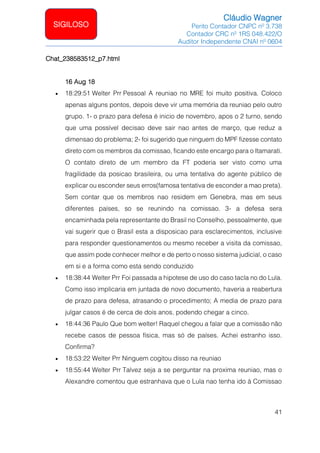 Cláudio Wagner
Perito Contador CNPC nº 3.738
Contador CRC nº 1RS 048.422/O
Auditor Independente CNAI nº 0604
41
SIGILOSO
Chat_238583512_p7.html
16 Aug 18
• 18:29:51 Welter Prr Pessoal A reuniao no MRE foi muito positiva. Coloco
apenas alguns pontos, depois deve vir uma memória da reuniao pelo outro
grupo. 1- o prazo para defesa é inicio de novembro, apos o 2 turno, sendo
que uma possível decisao deve sair nao antes de março, que reduz a
dimensao do problema; 2- foi sugerido que ninguem do MPF fizesse contato
direto com os membros da comissao, ficando este encargo para o Itamarati.
O contato direto de um membro da FT poderia ser visto como uma
fragilidade da posicao brasileira, ou uma tentativa do agente público de
explicar ou esconder seus erros(famosa tentativa de esconder a mao preta).
Sem contar que os membros nao residem em Genebra, mas em seus
diferentes países, so se reunindo na comissao. 3- a defesa sera
encaminhada pela representante do Brasil no Conselho, pessoalmente, que
vai sugerir que o Brasil esta a disposicao para esclarecimentos, inclusive
para responder questionamentos ou mesmo receber a visita da comissao,
que assim pode conhecer melhor e de perto o nosso sistema judicial, o caso
em si e a forma como esta sendo conduzido
• 18:38:44 Welter Prr Foi passada a hipotese de uso do caso tacla no do Lula.
Como isso implicaria em juntada de novo documento, haveria a reabertura
de prazo para defesa, atrasando o procedimento; A media de prazo para
julgar casos é de cerca de dois anos, podendo chegar a cinco.
• 18:44:36 Paulo Que bom welter! Raquel chegou a falar que a comissão não
recebe casos de pessoa física, mas só de países. Achei estranho isso.
Confirma?
• 18:53:22 Welter Prr Ninguem cogitou disso na reuniao
• 18:55:44 Welter Prr Talvez seja a se perguntar na proxima reuniao, mas o
Alexandre comentou que estranhava que o Lula nao tenha ido à Comissao
 