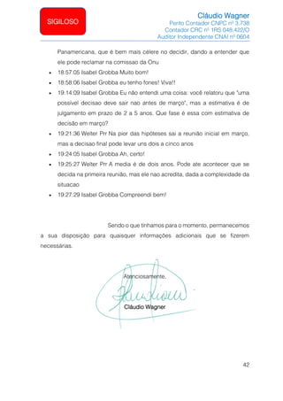 Cláudio Wagner
Perito Contador CNPC nº 3.738
Contador CRC nº 1RS 048.422/O
Auditor Independente CNAI nº 0604
42
SIGILOSO
Panamericana, que é bem mais célere no decidir, dando a entender que
ele pode reclamar na comissao da Onu
• 18:57:05 Isabel Grobba Muito bom!
• 18:58:06 Isabel Grobba eu tenho fones! Viva!!
• 19:14:09 Isabel Grobba Eu não entendi uma coisa: você relatoru que uma
possível decisao deve sair nao antes de março, mas a estimativa é de
julgamento em prazo de 2 a 5 anos. Que fase é essa com estimativa de
decisão em março?
• 19:21:36 Welter Prr Na pior das hipóteses sai a reunião inicial em março,
mas a decisao final pode levar uns dois a cinco anos
• 19:24:05 Isabel Grobba Ah, certo!
• 19:25:27 Welter Prr A media é de dois anos. Pode ate acontecer que se
decida na primeira reunião, mas ele nao acredita, dada a complexidade da
situacao
• 19:27:29 Isabel Grobba Compreendi bem!
Sendo o que tínhamos para o momento, permanecemos
a sua disposição para quaisquer informações adicionais que se fizerem
necessárias.
Atenciosamente,
Cláudio Wagner
 