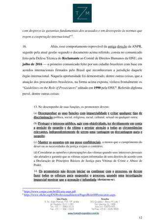 12
com desprezo às garantias fundamentais dos acusados e em desrespeito às normas que
regem a cooperação internacional”5
.
16. Aliás, esse comportamento reprovável da antiga direção da ANPR,
seguido pela atual gestão segundo o documento acima referido, consta no comunicado
feito pela Defesa Técnica do Reclamante ao Comitê de Direitos Humanos da ONU, em
julho de 2016 — o primeiro comunicado feito por um cidadão brasileiro com base em
acordos internacionais firmados pelo Brasil que reconheceram a jurisdição daquele
órgão internacional. Naquela oportunidade foi demonstrado, dentre outras coisas, que a
atuação dos procuradores brasileiros, na forma acima exposta, violava frontalmente os
“Guidelines on the Role of Prosecutors” editado em 1990 pela ONU6
. Referido diploma
prevê, dentre outras coisas:
13. No desempenho de suas funções, os promotores devem:
(a) Desempenhar as suas funções com imparcialidade e evitar qualquer tipo de
discriminação política, social, religiosa, racial, cultural, sexual ou qualquer outra;
(b) Proteger o interesse público, agir com objetividade, ter devidamente em conta
a posição do suspeito e da vítima e prestar atenção a todas as circunstâncias
relevantes, independentemente de serem uma vantagem ou desvantagem para o
suspeito;
(c) Manter os assuntos em sua posse confidenciais, a menos que o cumprimento do
dever ou as necessidades da justiça exijam o contrário;
(d) Considerar as opiniões e preocupações das vítimas quando seus interesses pessoais
são afetados e garantir que as vítimas sejam informadas de seus direitos de acordo com
a Declaração de Princípios Básicos de Justiça para Vítimas de Crime e Abuso de
Poder.
14. Os promotores não devem iniciar ou continuar com o processo, ou devem
fazer todos os esforços para suspender o processo, quando uma investigação
imparcial mostrar que a acusação é infundada (destacou-se).
5
https://www.conjur.com.br/dl/carta-anpr.pdf.
6
https://www.ohchr.org/EN/ProfessionalInterest/Pages/RoleOfProsecutors.aspx.
 