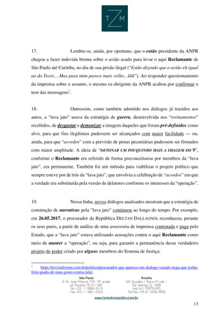 13
17. Lembre-se, ainda, por oportuno, que o então presidente da ANPR
chegou a fazer indevida broma sobre o avião usado para levar o aqui Reclamante de
São Paulo até Curitiba, no dia de sua prisão ilegal (“Estão dizendo que o avião eh igual
ao do Teori….Mas para mim parece mais velho…kkk”). Ao responder questionamento
da imprensa sobre o assunto, o mesmo ex-dirigente da ANPR acabou por confirmar o
teor das mensagens7
.
18. Outrossim, como também admitido nos diálogos já trazidos aos
autos, a “lava jato” usava da estratégia de guerra, desenvolvida nos “treinamentos”
recebidos, de desgastar e demonizar a imagem daqueles que foram pré-definidos como
alvo, para que fins ilegítimos pudessem ser alcançados com maior facilidade — ou,
ainda, para que “acordos” com a previsão de penas pecuniárias pudessem ser firmados
com maior amplitude. A ideia de “DETONAR UM POUQUINHO MAIS A IMAGEM DO 9”,
conforme o Reclamante era referido de forma preconceituosa por membros da “lava
jato”, era permanente. Também foi um método para viabilizar o projeto político que
sempre esteve por de trás da “lava jato”, que envolvia a celebração de “acordos” em que
a verdade era substituída pela versão de delatores conforme os interesses da “operação”.
19. Nessa linha, novos diálogos analisados mostram que a estratégia de
construção de narrativas pela “lava jato” continuou ao longo do tempo. Por exemplo,
em 26.05.2017, o procurador da República DELTAN DALLAGNOL reconheceu, perante
os seus pares, a partir de análise de uma assessoria de imprensa contratada e paga pelo
Estado, que a “lava jato” estava utilizando acusações contra o aqui Reclamante como
meio de manter a “operação”, ou seja, para garantir a permanência desse verdadeiro
projeto de poder criado por alguns membros do Sistema de Justiça:
7
https://revistaforum.com.br/politica/procurador-que-aparece-em-dialogo-vazado-nega-que-tenha-
feito-piada-de-mau-gosto-contra-lula/.
 