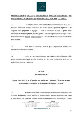15
CONSTITUCIONAL DE “DEFESA DA ORDEM JURÍDICA, DO REGIME DEMOCRÁTICO E DOS
INTERESSES SOCIAIS E INDIVIDUAIS INDISPONÍVEIS” (CF/88, ART. 127, CAPUT).
22. Justamente por tal razão a ideia fixa dos membros da “lava jato”,
levada a efeito com recursos do Estado, era de não perder “apoio da imprensa” e de
adquirir uma “profusão de espaço” — com a conclusão de que “Alguma nova
devolução de dinheiro grande poderia ajudar”. E também planejaram divulgar a ideia,
totalmente fora das missões constitucionais do Ministério Público, de que “se temer cai
lula retorna”.
23. Isso não é, insista-se, atuação político-partidária, vedada aos
membros do Ministério Público?
24. Aliás, as consequências dessa indevida atuação político-partidária
foram diagnosticadas pelos próprios membros da “lava jato”, conforme se vê no anexo
Relatório de Análise Preliminar.
— II —
“MOSTRAR O CUSTO”
Para a “lava jato” só os advogados que aceitassem “colaborar” deveriam ter suas
prerrogativas respeitadas; os demais deveriam pagar “o custo”
25. Como evidenciando em mensagens anteriormente analisadas, para
atingir o Reclamante e levar a efeito o “plano do Lula” (que na verdade era um plano
contra o LULA”) a “lava jato” também passou a promover ataques sistemáticos à Defesa
 