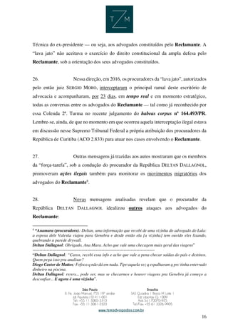 16
Técnica do ex-presidente — ou seja, aos advogados constituídos pelo Reclamante. A
“lava jato” não aceitava o exercício do direito constitucional da ampla defesa pelo
Reclamante, sob a orientação dos seus advogados constituídos.
26. Nessa direção, em 2016, os procuradores da “lava jato”, autorizados
pelo então juiz SERGIO MORO, interceptaram o principal ramal deste escritório de
advocacia e acompanharam, por 23 dias, em tempo real e em momento estratégico,
todas as conversas entre os advogados do Reclamante — tal como já reconhecido por
essa Colenda 2ª. Turma no recente julgamento do habeas corpus nº 164.493/PR.
Lembre-se, ainda, de que no momento em que ocorreu aquela interceptação ilegal estava
em discussão nesse Supremo Tribunal Federal a própria atribuição dos procuradores da
República de Curitiba (ACO 2.833) para atuar nos casos envolvendo o Reclamante.
27. Outras mensagens já trazidas aos autos mostraram que os membros
da “força-tarefa”, sob a condução do procurador da República DELTAN DALLAGNOL,
promoveram ações ilegais também para monitorar os movimentos migratórios dos
advogados do Reclamante8
.
28. Novas mensagens analisadas revelam que o procurador da
República DELTAN DALLAGNOL idealizou outros ataques aos advogados do
Reclamante:
8
“Anamara (procuradora): Deltan, uma informação que recebi de uma vizinha do advogado do Lula:
a esposa dele Valeska viajou para Genebra e desde então ela [a vizinha] tem ouvido eles lixando,
quebrando a parede drywall.
Deltan Dallagnol: Obrigado, Ana Mara. Acho que vale uma checagem mais geral das viagens”
---------------------------------------------------------------------------------------
“Deltan Dallagnol: “Caros, recebi essa info e acho que vale a pena checar saídas do país e destinos.
Quem pega isso pra analisar?
Diogo Castor de Mattos: Fofoca q não dá em nada. Tipo aquela vez q espalharam q prc tinha enterrado
dinheiro na piscina.
Deltan Dallagnol: rsrsrs... pode ser, mas se checarmos e houver viagens pra Genebra já começo a
desconfiar... E agora é uma vizinha”.
 