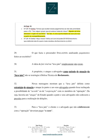 17
29. O que fazia o procurador DALLAGNOL analisando pagamentos
feitos ao escritório?
30. A ideia de fair trial na “lava jato” simplesmente não existe.
31. A propósito, o ataque a advogados como método de atuação da
“lava jato” não se restringiu à Defesa Técnica do Reclamante.
32. Novas mensagens mostram que a “lava jato” definiu como
estratégia de atuação o ataque às partes e aos seus advogados quando fosse rechaçada
a possibilidade de “acordo” ou de “cooperação” com os membros da “operação”. Ou
seja, haveria um “ataque” do Estado quando a parte e seus advogados não cedessem a
pressões para a realização de delações.
33. Para a “lava jato” o cliente e o advogado que não colaborassem
com a “operação” deveriam pagar “o custo”.
 