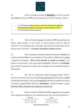18
34. De fato, mensagem enviada em 28.06.2015 no chat da “lava jato”
pelo então presidente da ANPR mostra exatamente esse viés da “operação”. Veja-se:
35. Aliás, em momento anterior, o membro do MPF que participava do
diálogo sugeriu prender “o velho Emílio ou algum familiar próximo de Marcelo
odebrecht” com a intenção de que os advogados que conduziam a defesa técnica de tais
pessoas fossem “demitidos”: “ele demite a advogada de combate na hora”.
36. Novas mensagens analisadas também mostram que o arranjo entre
o então juiz SERGIO MORO e os procuradores da “força-tarefa” também buscava retaliar
a atuação dos advogados: “Moro vai dar pancada em seguida na sentença. E vai
desfazer essa pantomina”, disse o procurador da República “Douglas” em 31.10.2015,
após verificar a atuação dos acusados e dos advogados por ele constituídos durante o
interrogatório.
37. Não cabe aos subscritores promover qualquer análise sobre os
processos envolvendo tais pessoas diante da ética profissional. Mas em relação ao plano
revelado pelas mensagens, inclusive pela similitude da atuação dos membros do Parquet
em relação à própria Defesa Técnica do Reclamante, é possível indagar: é esse o
Ministério Público desenhado pela arquitetura constitucional?
38. Pode um membro do Ministério Público atuar para que advogados
sejam destituídos da defesa de seus constituintes pelo mero exercício da profissão —
 