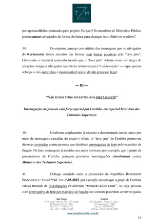 19
por apontar ilícitos praticados pelo próprio Parquet? Os membros do Ministério Público
podem atacar advogados de forma tão baixa para alcançar seus objetivos espúrios?
39. Do exposto, emerge com nitidez das mensagens que os advogados
do Reclamante foram atacados das formas mais baixas possíveis pela “lava jato”.
Outrossim, o material analisado mostra que a “lava jato” definiu como estratégia de
atuação o ataque a advogados que não se submetessem à “colaboração” — o que apenas
reforça o viés autoritário e incompatível com o devido processo legal.
— III —
“NÃO TEMOS COMO INVESTIGÁ-LOS DIRETAMENTE”
Investigações de pessoas com foro especial por Curitiba, em especial Ministros dos
Tribunais Superiores
40. Conforme amplamente já exposto e demonstrado nestes autos por
meio de mensagens extraídas do arquivo oficial, a “lava jato” de Curitiba promoveu
diversas investidas contra pessoas que detinham prerrogativa de foro pelo exercício de
função. De fato, mensagens já trazidas aos autos mostram, por exemplo, que o grupo de
procuradores de Curitiba planejou promover investigações clandestinas contra
Ministros dos Tribunais Superiores.
41. Diálogo ocorrido entre o procurador da República ROBERSON
POZZOBON e “Carol PGR” em 1º.05.2015, por exemplo, mostra que o grupo de Curitiba
estava tratando de investigações envolvendo “PESSOAS AÍ DE CIMA”, ou seja, pessoas
com prerrogativa de foro por exercício de função que somente poderiam ser investigadas
 