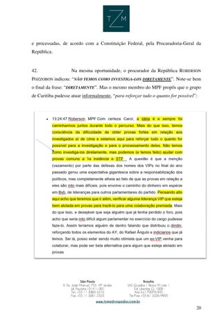 20
e processadas, de acordo com a Constituição Federal, pela Procuradoria-Geral da
República.
42. Na mesma oportunidade, o procurador da República ROBERSON
POZZOBON indicou: “NÃO TEMOS COMO INVESTIGA-LOS DIRETAMENTE”. Note-se bem
o final da frase: “DIRETAMENTE”. Mas o mesmo membro do MPF propôs que o grupo
de Curitiba pudesse atuar informalmente, “para reforçar tudo o quanto for possível”:
 